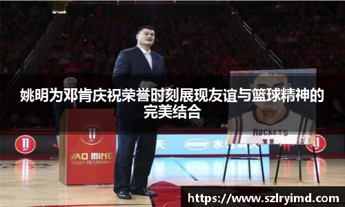 姚明为邓肯庆祝荣誉时刻展现友谊与篮球精神的完美结合