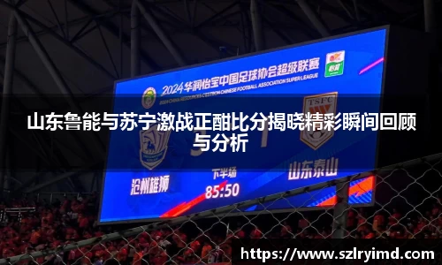 山东鲁能与苏宁激战正酣比分揭晓精彩瞬间回顾与分析